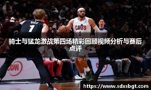 骑士与猛龙激战第四场精彩回顾视频分析与赛后点评